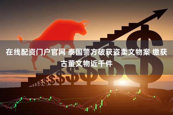 在线配资门户官网 泰国警方破获盗卖文物案 缴获古董文物近千件