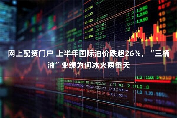 网上配资门户 上半年国际油价跌超26%，“三桶油”业绩为何冰火两重天