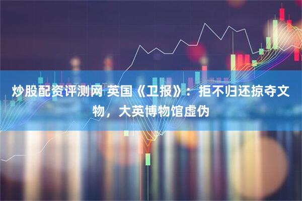 炒股配资评测网 英国《卫报》：拒不归还掠夺文物，大英博物馆虚伪