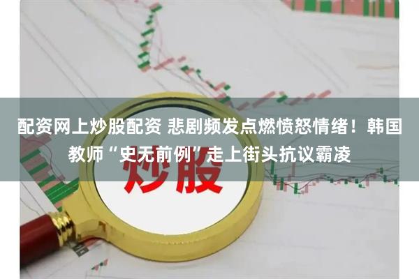 配资网上炒股配资 悲剧频发点燃愤怒情绪！韩国教师“史无前例”走上街头抗议霸凌
