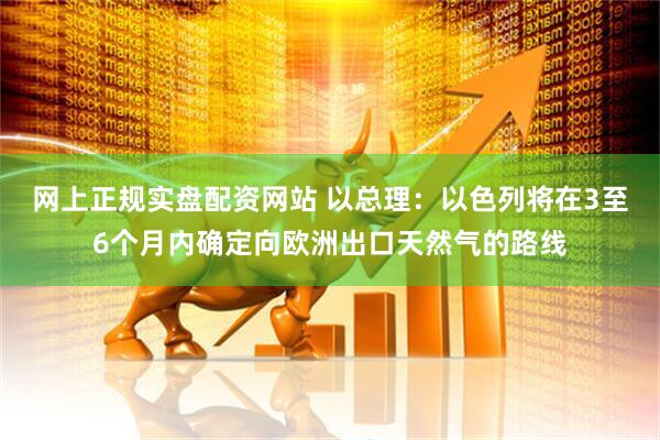 网上正规实盘配资网站 以总理：以色列将在3至6个月内确定向欧洲出口天然气的路线