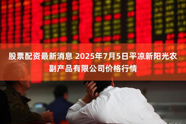 股票配资最新消息 2025年7月5日平凉新阳光农副产品有限公司价格行情