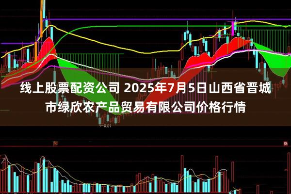 线上股票配资公司 2025年7月5日山西省晋城市绿欣农产品贸易有限公司价格行情