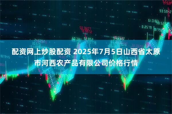 配资网上炒股配资 2025年7月5日山西省太原市河西农产品有限公司价格行情