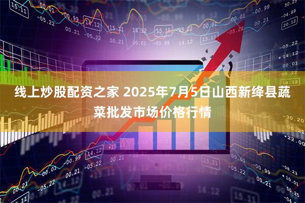 线上炒股配资之家 2025年7月5日山西新绛县蔬菜批发市场价格行情