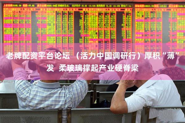 老牌配资平台论坛 （活力中国调研行）厚积“薄”发  柔玻璃撑起产业硬脊梁