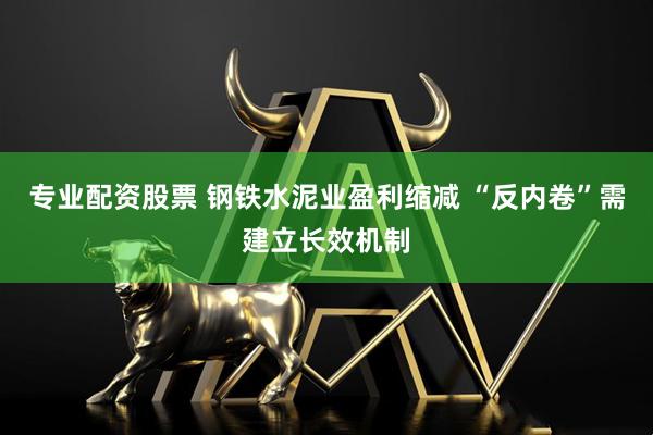 专业配资股票 钢铁水泥业盈利缩减 “反内卷”需建立长效机制
