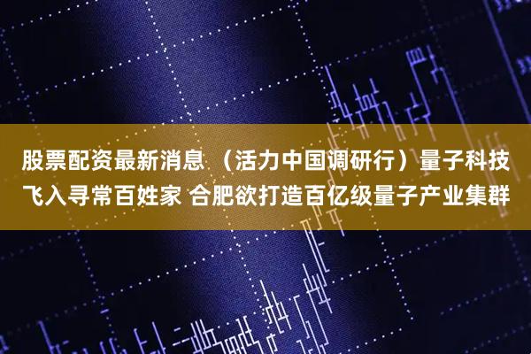 股票配资最新消息 （活力中国调研行）量子科技飞入寻常百姓家 合肥欲打造百亿级量子产业集群
