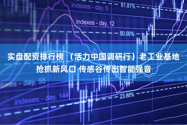 实盘配资排行榜 （活力中国调研行）老工业基地抢抓新风口 传感谷传出智能强音