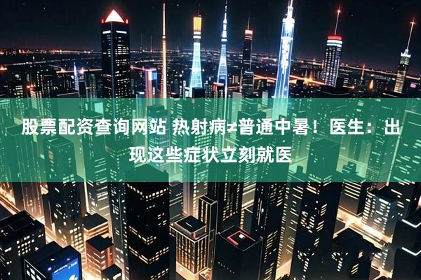 股票配资查询网站 热射病≠普通中暑！医生：出现这些症状立刻就医