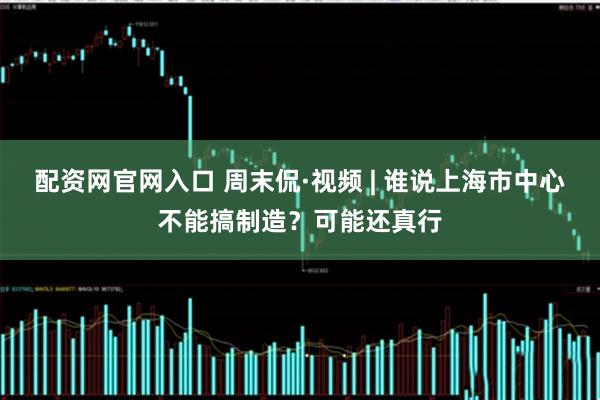 配资网官网入口 周末侃·视频 | 谁说上海市中心不能搞制造？可能还真行