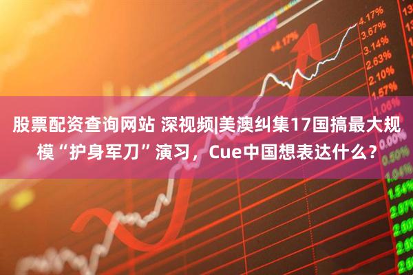 股票配资查询网站 深视频|美澳纠集17国搞最大规模“护身军刀”演习，Cue中国想表达什么？