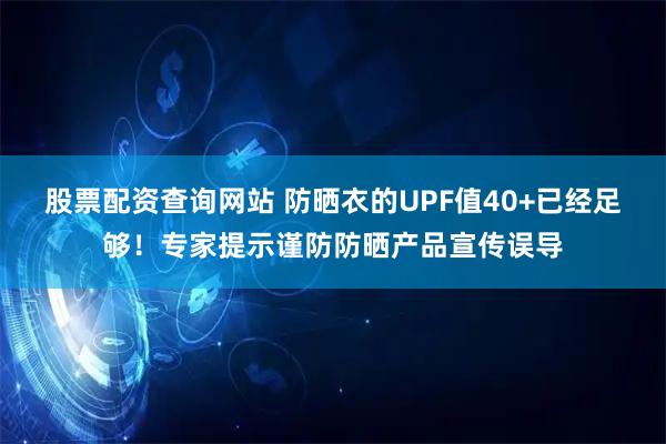 股票配资查询网站 防晒衣的UPF值40+已经足够！专家提示谨防防晒产品宣传误导