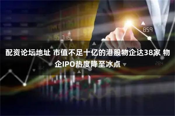 配资论坛地址 市值不足十亿的港股物企达38家 物企IPO热度降至冰点