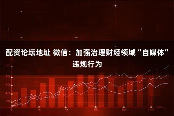 配资论坛地址 微信：加强治理财经领域“自媒体”违规行为