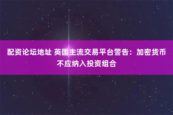 配资论坛地址 英国主流交易平台警告：加密货币不应纳入投资组合