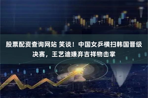 股票配资查询网站 笑谈！中国女乒横扫韩国晋级决赛，王艺迪嫌弃吉祥物击掌