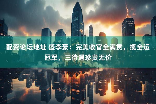 配资论坛地址 盛李豪：完美收官全满贯，揽全运冠军，三待遇珍贵无价